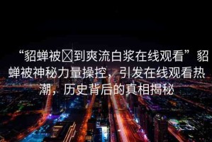 “貂蟬被?到爽流白漿在線觀看”貂蟬被神秘力量操控，引發(fā)在線觀看熱潮，歷史背后的真相揭秘