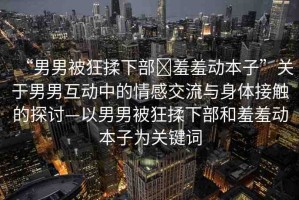 “男男被狂揉下部?羞羞動本子”關(guān)于男男互動中的情感交流與身體接觸的探討—以男男被狂揉下部和羞羞動本子為關(guān)鍵詞
