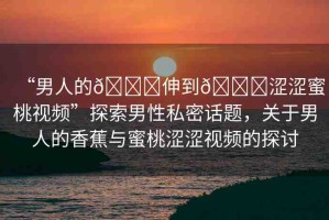 “男人的??伸到??澀澀蜜桃視頻”探索男性私密話題，關(guān)于男人的香蕉與蜜桃澀澀視頻的探討