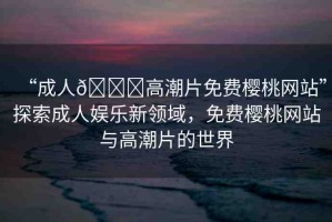 “成人??高潮片免費(fèi)櫻桃網(wǎng)站”探索成人娛樂新領(lǐng)域，免費(fèi)櫻桃網(wǎng)站與高潮片的世界