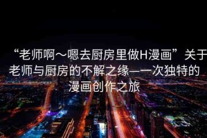 “老師啊～嗯去廚房里做H漫畫”關于老師與廚房的不解之緣—一次獨特的漫畫創(chuàng)作之旅