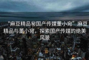 “麻豆精品秘國(guó)產(chǎn)傳媒董小宛”麻豆精品與董小宛，探索國(guó)產(chǎn)傳媒的絕美風(fēng)景
