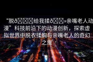 “脫??給我揉??親嘴老人動漫”科技前沿下的動漫創(chuàng)新，探索虛擬世界中脫衣揉胸與親嘴老人的奇幻之旅
