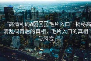 “高清亂碼??毛片入口”揭秘高清亂碼背后的真相，毛片入口的真相與風(fēng)險(xiǎn)