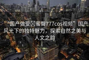 “國產(chǎn)做受?蜜臀777cos視頻”國產(chǎn)風(fēng)光下的獨特魅力，探索自然之美與人文之韻