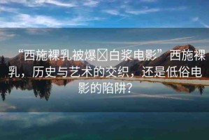 “西施裸乳被爆?白漿電影”西施裸乳，歷史與藝術(shù)的交織，還是低俗電影的陷阱？