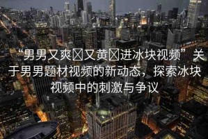 “男男又爽?又黃?進(jìn)冰塊視頻”關(guān)于男男題材視頻的新動態(tài)，探索冰塊視頻中的刺激與爭議