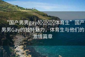 “國(guó)產(chǎn)男男g(shù)ay??體育生”國(guó)產(chǎn)男男Gay的獨(dú)特魅力，體育生與他們的激情篇章