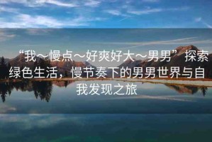 “我～慢點(diǎn)～好爽好大～男男”探索綠色生活，慢節(jié)奏下的男男世界與自我發(fā)現(xiàn)之旅