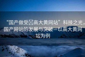 “國產(chǎn)做受?高大黃網(wǎng)站”科技之光，國產(chǎn)網(wǎng)站的發(fā)展與突破—以高大黃網(wǎng)站為例