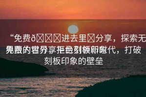 “免費(fèi)??進(jìn)去里?分享，探索無(wú)界限的世界，拒絕刻板印象
免費(fèi)內(nèi)容分享平臺(tái)引領(lǐng)新時(shí)代，打破刻板印象的壁壘