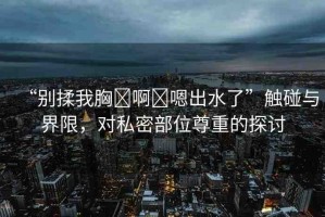 “別揉我胸?啊?嗯出水了”觸碰與界限，對(duì)私密部位尊重的探討