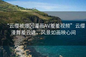 “云纓被爆?漫畫AV羞羞視頻”云纓漫舞羞云遮，風(fēng)景如畫映心間