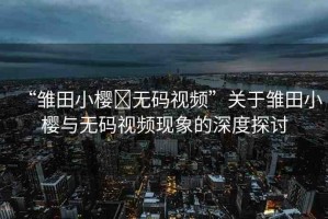 “雛田小櫻?無碼視頻”關(guān)于雛田小櫻與無碼視頻現(xiàn)象的深度探討