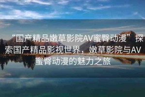 “國產(chǎn)精品嫩草影院AV蜜臀動漫”探索國產(chǎn)精品影視世界，嫩草影院與AV蜜臀動漫的魅力之旅