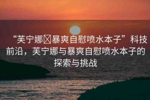 “芙寧娜?暴爽自慰噴水本子”科技前沿，芙寧娜與暴爽自慰噴水本子的探索與挑戰(zhàn)