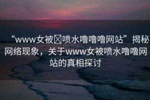“www女被?噴水嚕嚕嚕網(wǎng)站”揭秘網(wǎng)絡(luò)現(xiàn)象，關(guān)于www女被噴水嚕嚕網(wǎng)站的真相探討