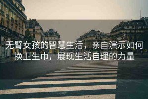 無臂女孩的智慧生活，親自演示如何換衛(wèi)生巾，展現(xiàn)生活自理的力量