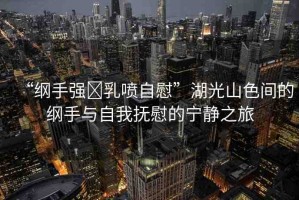 “綱手強?乳噴自慰”湖光山色間的綱手與自我撫慰的寧靜之旅