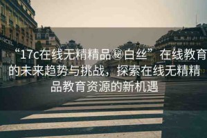 “17c在線無精精品秘白絲”在線教育的未來趨勢與挑戰(zhàn)，探索在線無精精品教育資源的新機遇