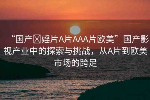 “國(guó)產(chǎn)?婬片A片AAA片歐美”國(guó)產(chǎn)影視產(chǎn)業(yè)中的探索與挑戰(zhàn)，從A片到歐美市場(chǎng)的跨足