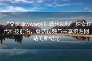 “交資源www網(wǎng)站蘑菇視頻”探索現(xiàn)代科技前沿，蘑菇視頻與共享資源網(wǎng)站的新紀(jì)元