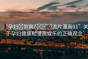 “孕婦?到爽??流片漫畫91”關(guān)于孕婦健康和漫畫娛樂的正確觀念