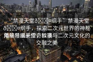 “禁漫天堂??綱手”禁漫天堂??綱手，探索二次元世界的神秘角落與綱手傳奇故事
揭秘禁漫天堂，科技與二次元文化的交融之美