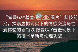 “做爰GaY羞羞??看片”科技前沿，探索虛擬現(xiàn)實下的情感交流與性愛體驗的新領(lǐng)域 做爰GaY羞羞現(xiàn)象下的技術(shù)革新與倫理挑戰(zhàn)