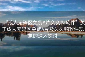 “成人無碼區(qū)免費A片久久鴨軟件”關(guān)于成人無碼區(qū)免費A片及久久鴨軟件現(xiàn)象的深入探討