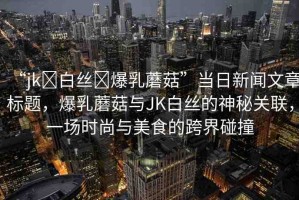 “jk?白絲?爆乳蘑菇”當(dāng)日新聞文章標(biāo)題，爆乳蘑菇與JK白絲的神秘關(guān)聯(lián)，一場時(shí)尚與美食的跨界碰撞