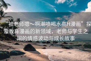 “被老師嗯～啊潮噴喝水高H漫畫”探索教育漫畫的新領(lǐng)域，老師與學(xué)生之間的情感波動(dòng)與成長故事
