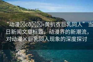“動漫?c??黃扒衣巨乳同人”當(dāng)日新聞文章標(biāo)題，動漫界的新潮流，對動漫×巨乳同人現(xiàn)象的深度探討