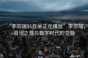 “李宗瑞91在秘正在播放”李宗瑞，音樂之旅與數(shù)字時代的交融