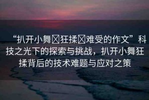 “扒開小舞?狂揉?難受的作文”科技之光下的探索與挑戰(zhàn)，扒開小舞狂揉背后的技術(shù)難題與應(yīng)對之策