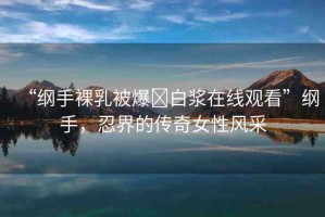 “綱手裸乳被爆?白漿在線(xiàn)觀看”綱手，忍界的傳奇女性風(fēng)采