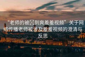 “老師的被?到爽羞羞視頻”關(guān)于網(wǎng)絡(luò)傳播老師被涉及羞羞視頻的澄清與反思