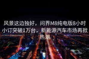 風(fēng)景這邊獨(dú)好，問界M8純電版8小時(shí)小訂突破1萬(wàn)臺(tái)，新能源汽車市場(chǎng)再掀熱潮