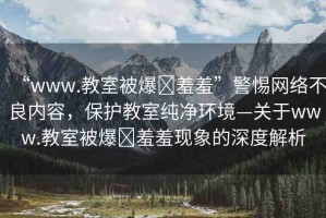 “www.教室被爆?羞羞”警惕網(wǎng)絡(luò)不良內(nèi)容，保護(hù)教室純凈環(huán)境—關(guān)于www.教室被爆?羞羞現(xiàn)象的深度解析