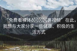“免費看裸體??裹視頻”在此，我想與大家分享一些健康、積極的生活方式