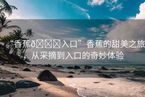 “香蕉??入口”香蕉的甜美之旅，從采摘到入口的奇妙體驗