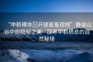 “申鶴裸體?開(kāi)腿羞羞視頻”靜謐山谷中的隱秘之美—探尋申鶴棲息的自然秘境