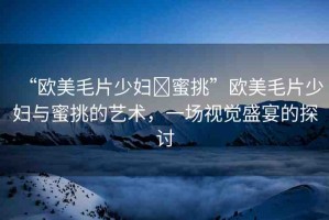 “歐美毛片少婦?蜜挑”歐美毛片少婦與蜜挑的藝術(shù)，一場視覺盛宴的探討
