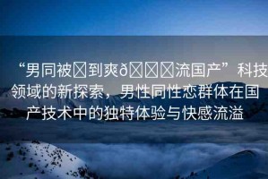 “男同被?到爽??流國產(chǎn)”科技領(lǐng)域的新探索，男性同性戀群體在國產(chǎn)技術(shù)中的獨(dú)特體驗(yàn)與快感流溢