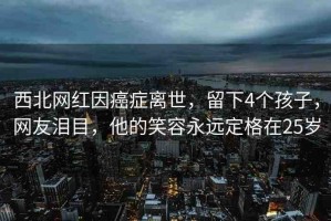 西北網紅因癌癥離世，留下4個孩子，網友淚目，他的笑容永遠定格在25歲