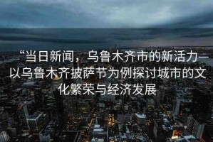 “當日新聞，烏魯木齊市的新活力—以烏魯木齊披薩節(jié)為例探討城市的文化繁榮與經(jīng)濟發(fā)展