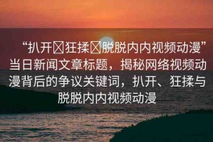 “扒開?狂揉?脫脫內(nèi)內(nèi)視頻動(dòng)漫”當(dāng)日新聞文章標(biāo)題，揭秘網(wǎng)絡(luò)視頻動(dòng)漫背后的爭(zhēng)議關(guān)鍵詞，扒開、狂揉與脫脫內(nèi)內(nèi)視頻動(dòng)漫