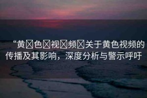 “黃?色?視?頻?關(guān)于黃色視頻的傳播及其影響，深度分析與警示呼吁