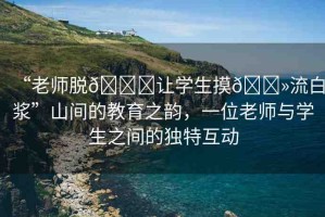 “老師脫??讓學(xué)生摸??流白漿”山間的教育之韻，一位老師與學(xué)生之間的獨(dú)特互動(dòng)