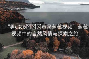 “男c女??黃秘藍(lán)莓視頻”藍(lán)莓視頻中的自然風(fēng)情與探索之旅